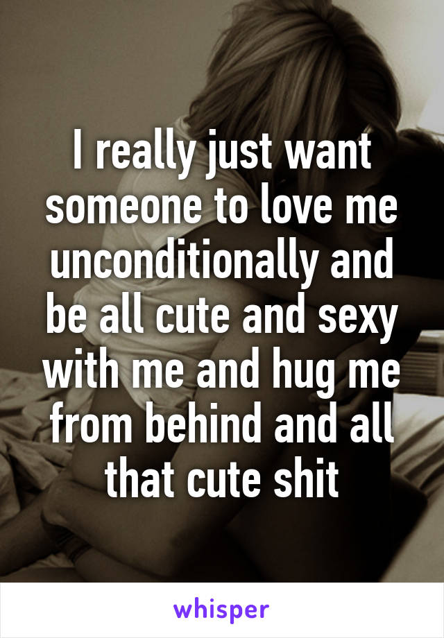 I really just want someone to love me unconditionally and be all cute and sexy with me and hug me from behind and all that cute shit