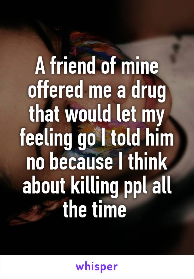 A friend of mine offered me a drug that would let my feeling go I told him no because I think about killing ppl all the time 