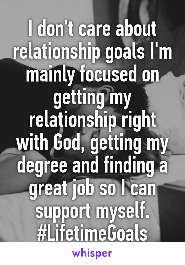 I don't care about relationship goals I'm mainly focused on getting my relationship right with God, getting my degree and finding a great job so I can support myself. #LifetimeGoals