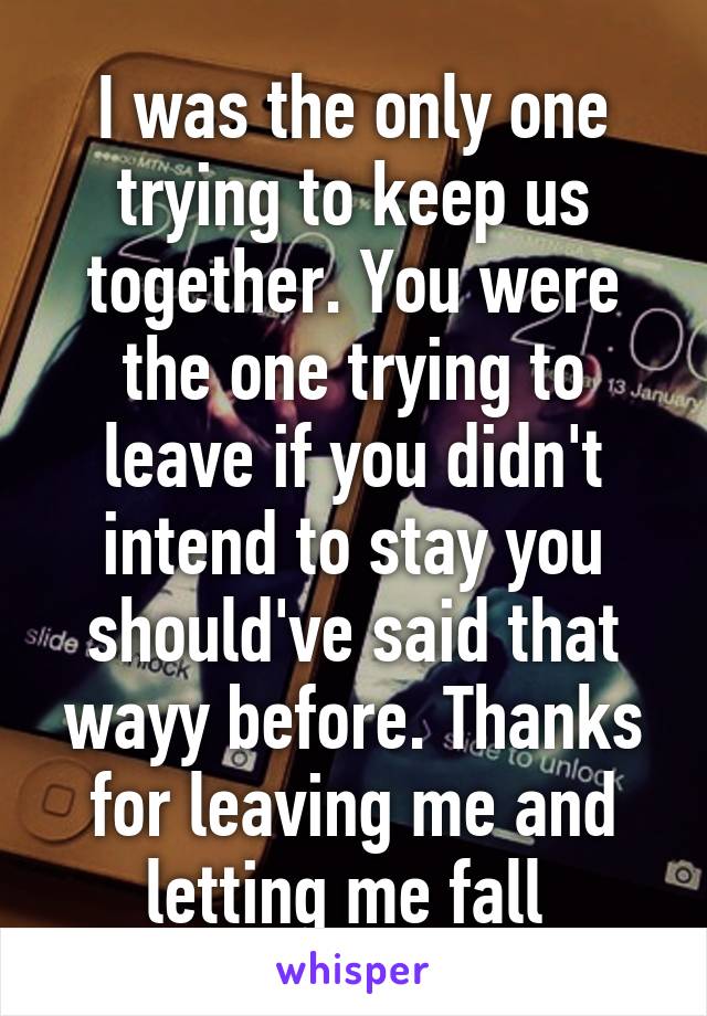 I was the only one trying to keep us together. You were the one trying to leave if you didn't intend to stay you should've said that wayy before. Thanks for leaving me and letting me fall 