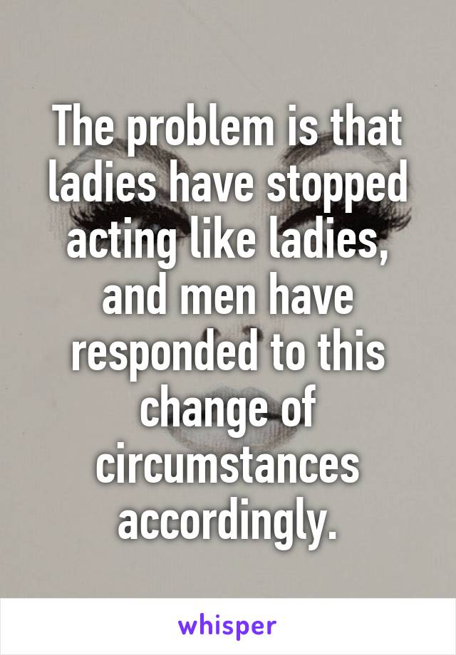 The problem is that ladies have stopped acting like ladies, and men have responded to this change of circumstances accordingly.