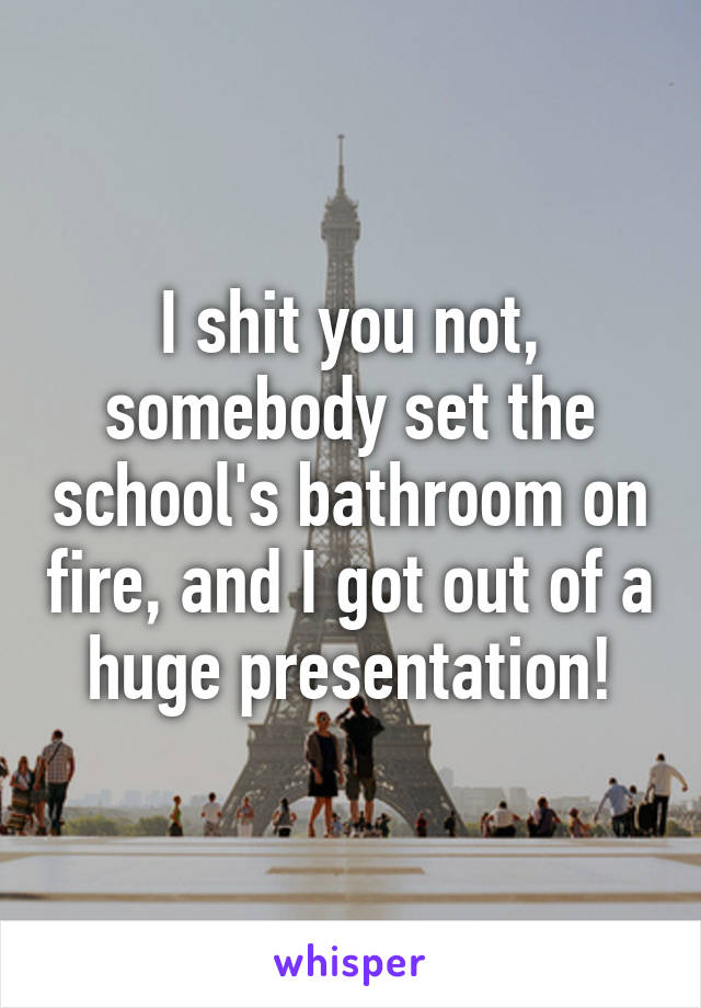 I shit you not, somebody set the school's bathroom on fire, and I got out of a huge presentation!