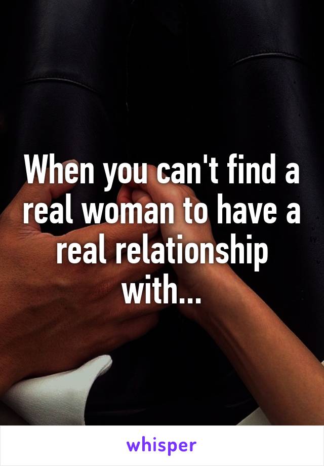 When you can't find a real woman to have a real relationship with...