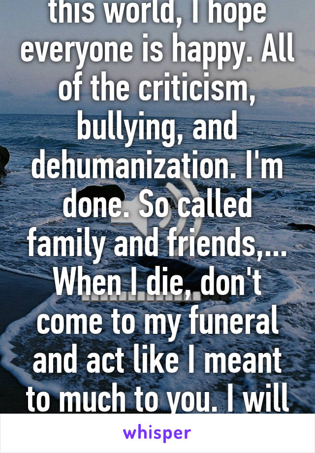 When I finally depart this world, I hope everyone is happy. All of the criticism, bullying, and dehumanization. I'm done. So called family and friends,... When I die, don't come to my funeral and act like I meant to much to you. I will haunt the shit out of you.