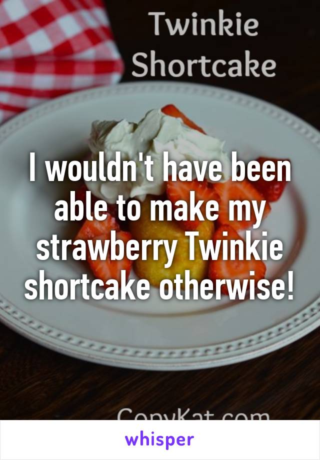 I wouldn't have been able to make my strawberry Twinkie shortcake otherwise!