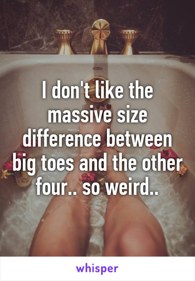 I don't like the massive size difference between big toes and the other four.. so weird..