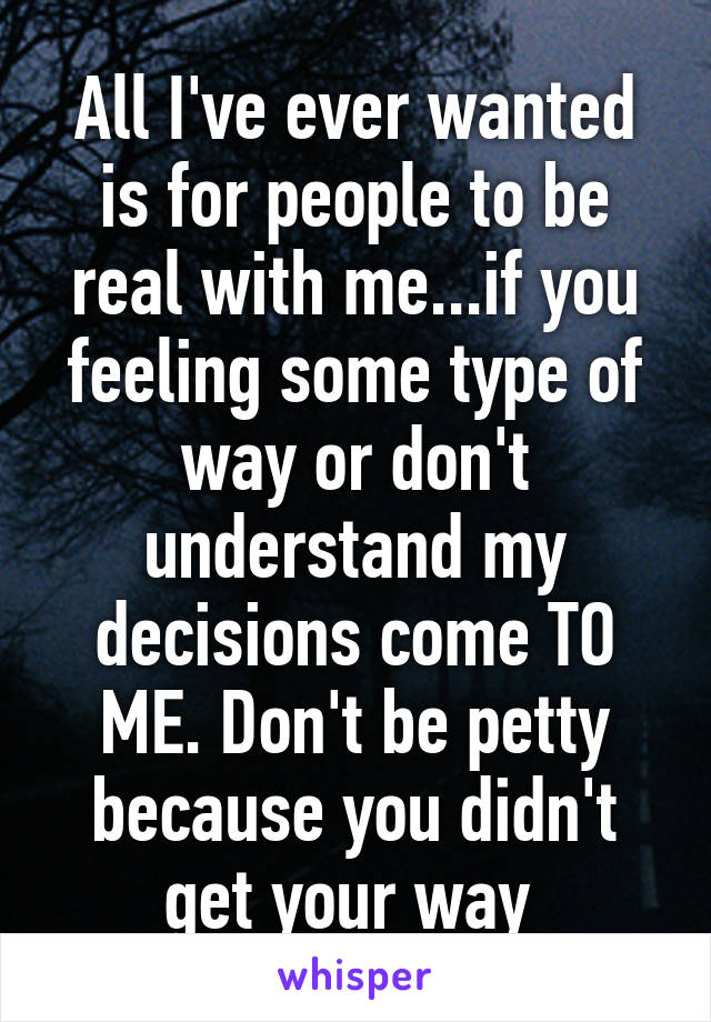 All I've ever wanted is for people to be real with me...if you feeling some type of way or don't understand my decisions come TO ME. Don't be petty because you didn't get your way 