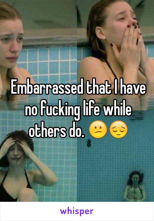 Embarrassed that I have no fucking life while others do. 😕😔