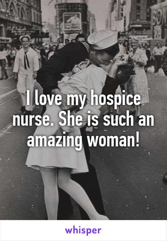 I love my hospice nurse. She is such an amazing woman!