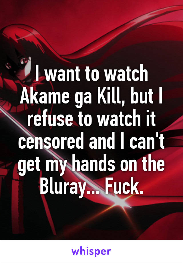 I want to watch Akame ga Kill, but I refuse to watch it censored and I can't get my hands on the Bluray... Fuck.