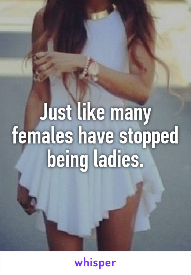 Just like many females have stopped being ladies.