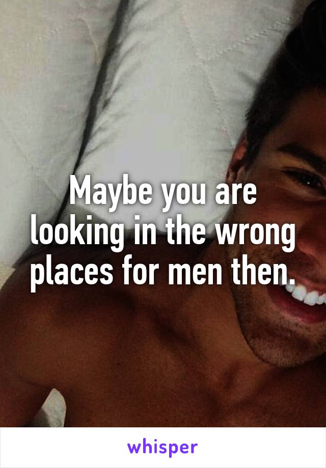 Maybe you are looking in the wrong places for men then.