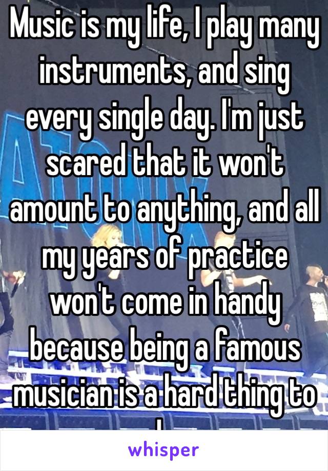 Music is my life, I play many instruments, and sing every single day. I'm just scared that it won't amount to anything, and all my years of practice won't come in handy because being a famous musician is a hard thing to do. 