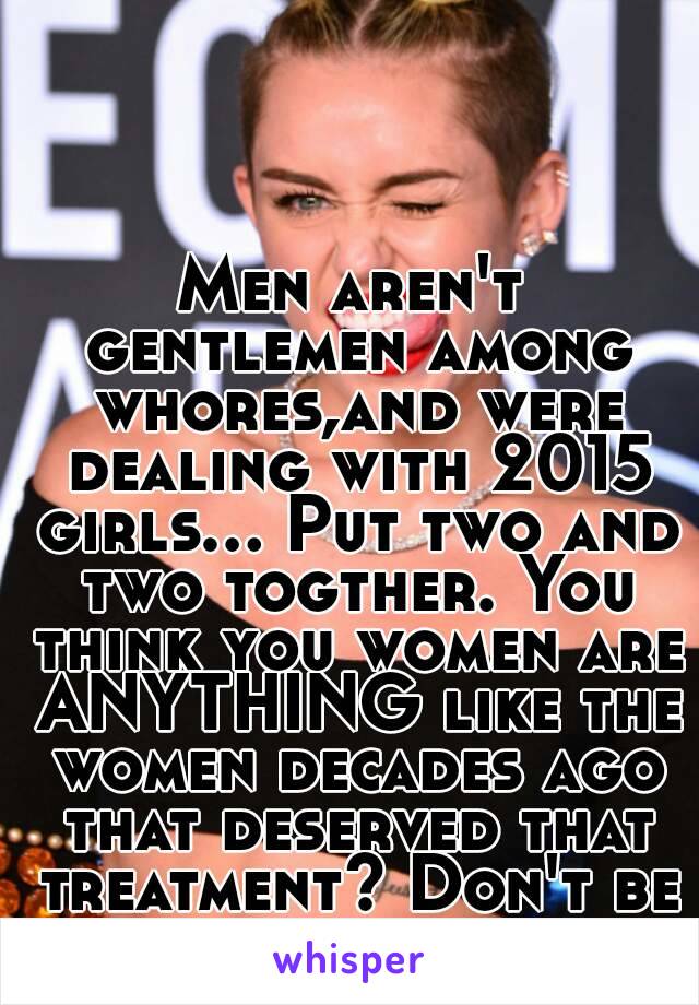 Men aren't gentlemen among whores,and were dealing with 2015 girls... Put two and two togther. You think you women are ANYTHING like the women decades ago that deserved that treatment? Don't be silly