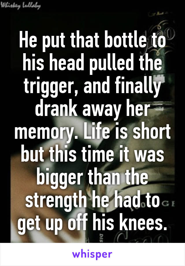 He put that bottle to his head pulled the trigger, and finally drank away her memory. Life is short but this time it was bigger than the strength he had to get up off his knees.