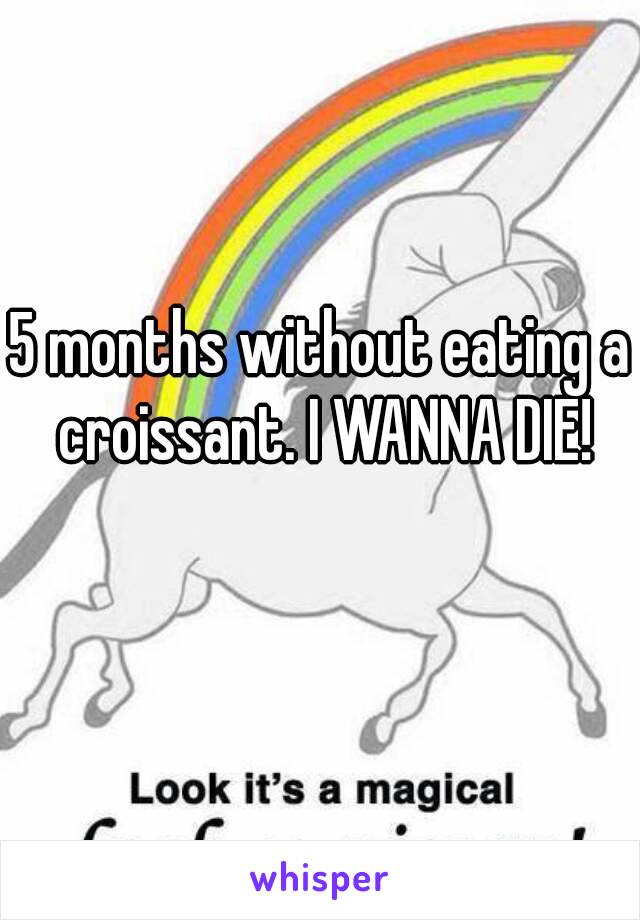 5 months without eating a croissant. I WANNA DIE!