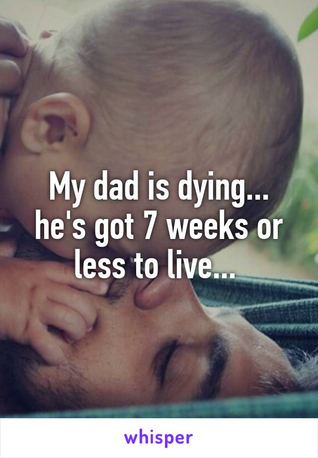 My dad is dying... he's got 7 weeks or less to live... 