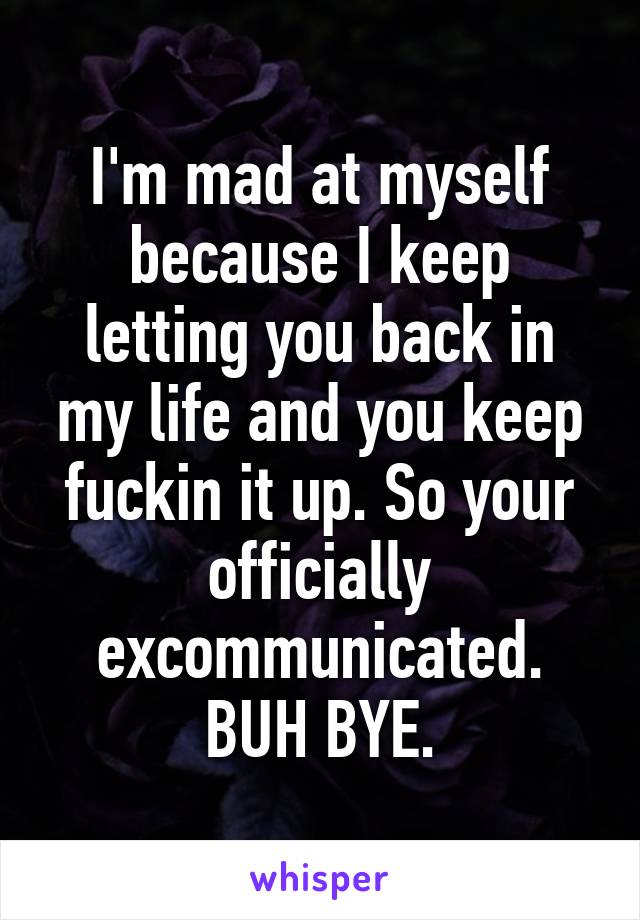 I'm mad at myself because I keep letting you back in my life and you keep fuckin it up. So your officially excommunicated. BUH BYE.