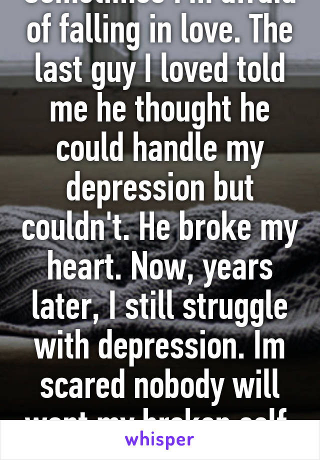 Sometimes I'm afraid of falling in love. The last guy I loved told me he thought he could handle my depression but couldn't. He broke my heart. Now, years later, I still struggle with depression. Im scared nobody will want my broken self. I so badly want love...