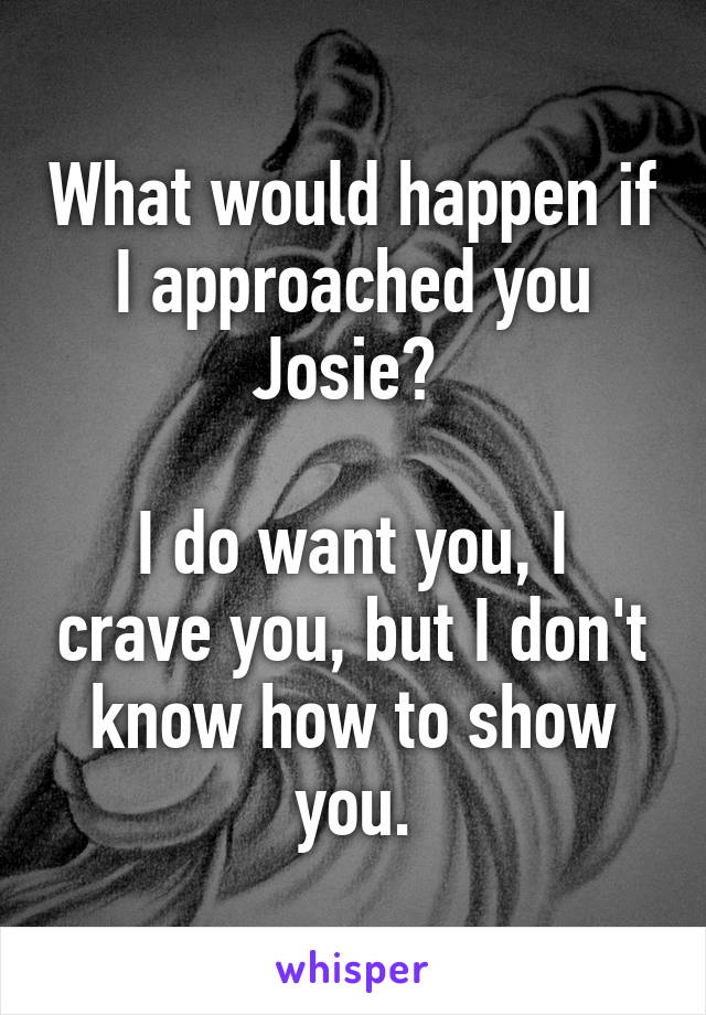 What would happen if I approached you Josie? 

I do want you, I crave you, but I don't know how to show you.