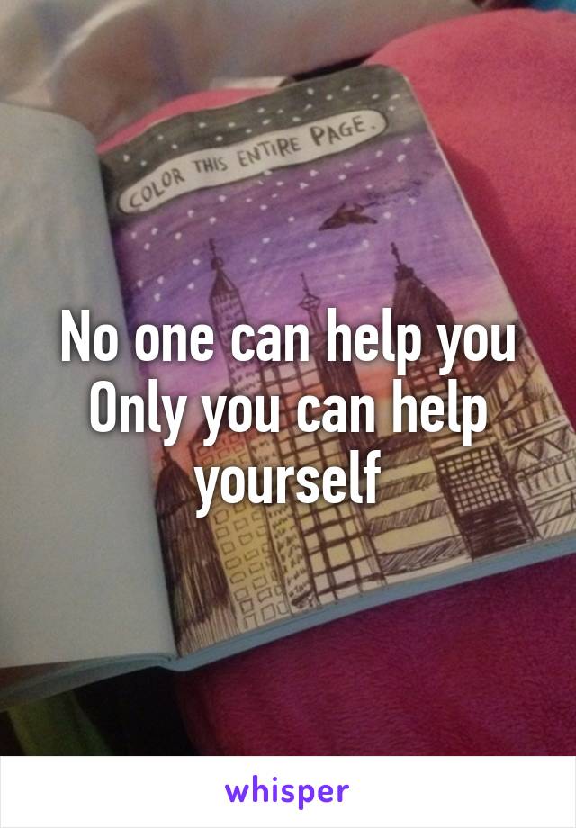 No one can help you
Only you can help yourself