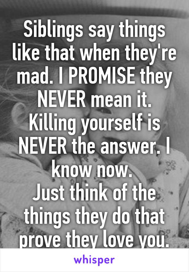 Siblings say things like that when they're mad. I PROMISE they NEVER mean it. Killing yourself is NEVER the answer. I know now. 
Just think of the things they do that prove they love you.