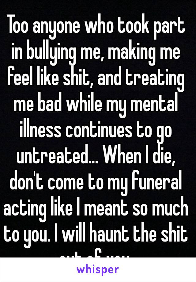 Too anyone who took part in bullying me, making me feel like shit, and treating me bad while my mental illness continues to go untreated... When I die, don't come to my funeral acting like I meant so much to you. I will haunt the shit out of you.
