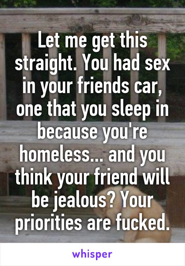 Let me get this straight. You had sex in your friends car, one that you sleep in because you're homeless... and you think your friend will be jealous? Your priorities are fucked.