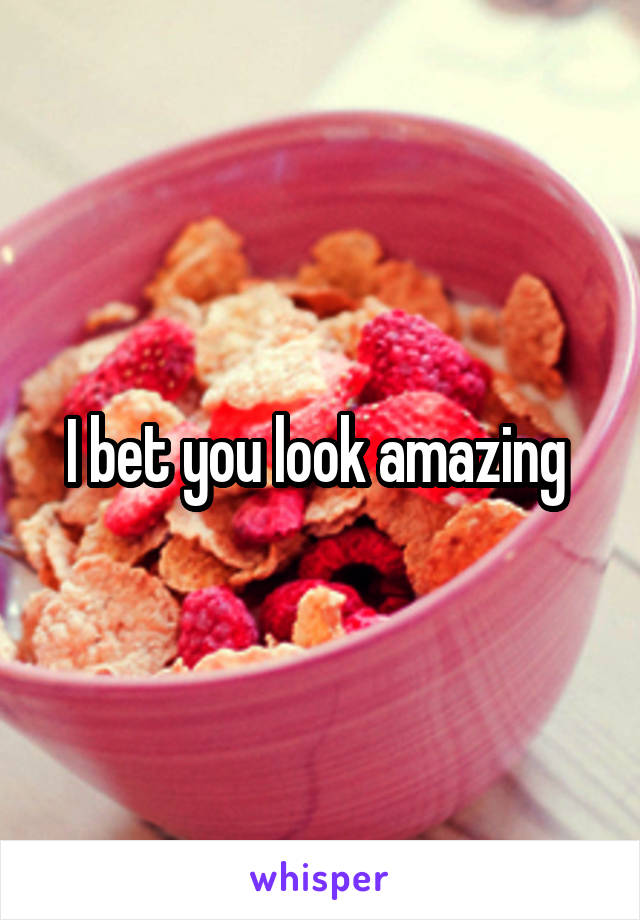 I bet you look amazing 