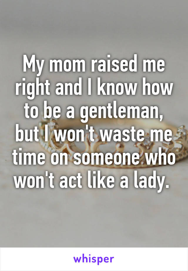 My mom raised me right and I know how to be a gentleman, but I won't waste me time on someone who won't act like a lady.  