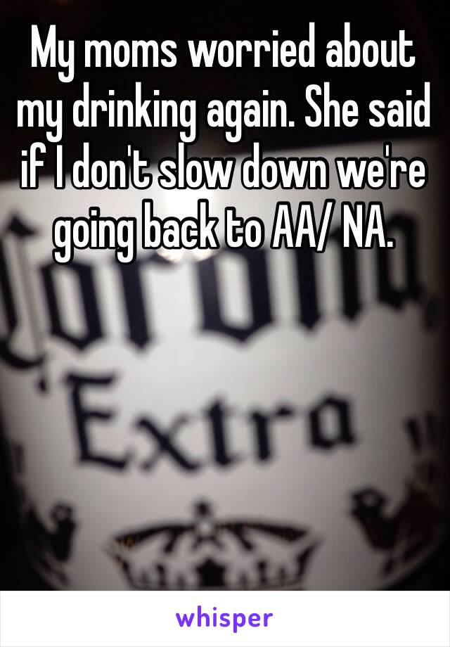 My moms worried about my drinking again. She said if I don't slow down we're going back to AA/ NA.  