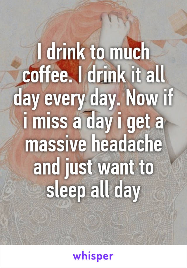 I drink to much coffee. I drink it all day every day. Now if i miss a day i get a massive headache and just want to sleep all day
