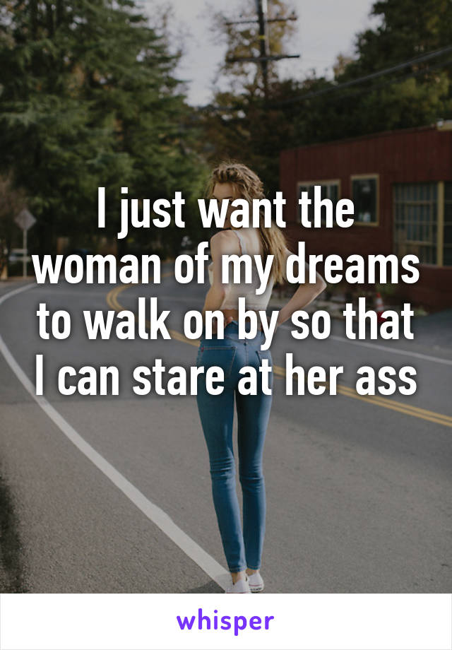 I just want the woman of my dreams to walk on by so that I can stare at her ass 