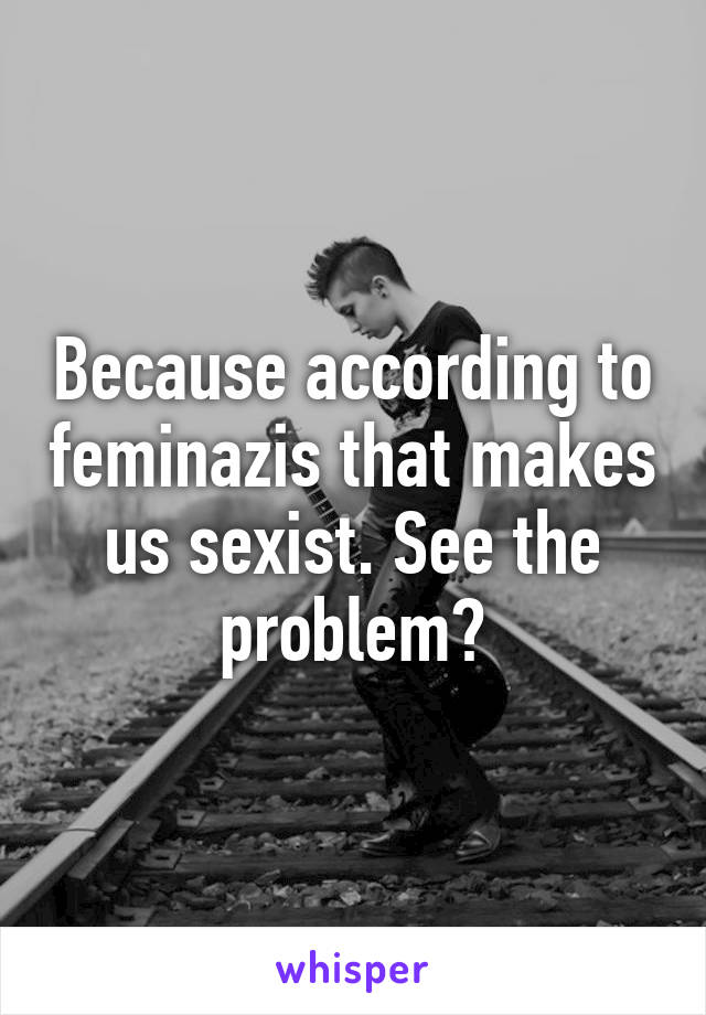 Because according to feminazis that makes us sexist. See the problem?