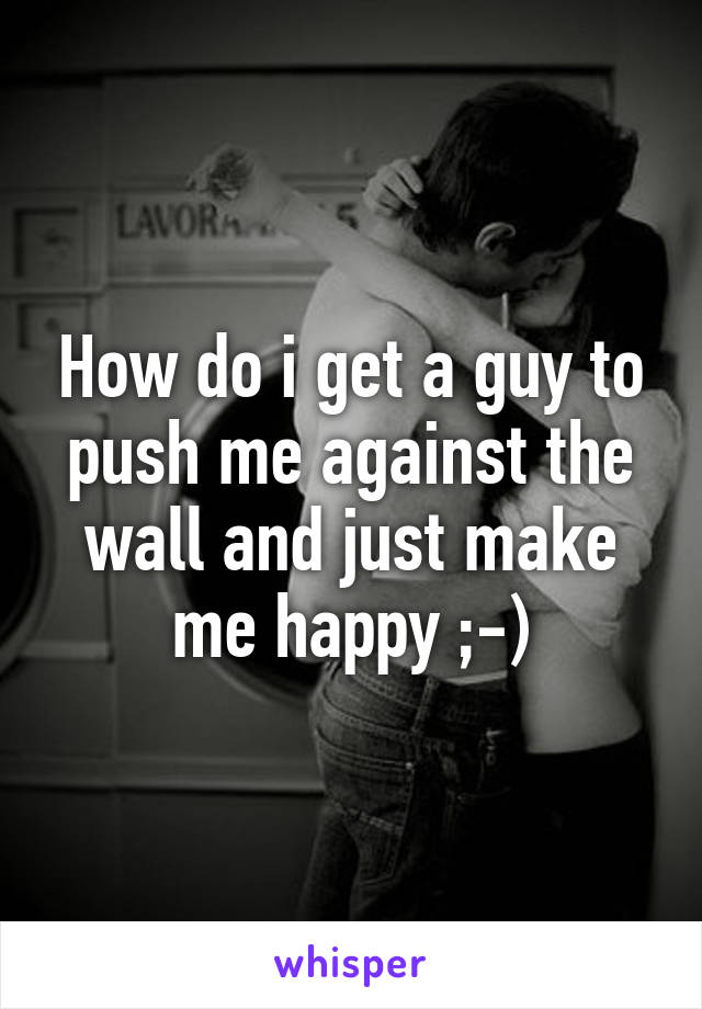 How do i get a guy to push me against the wall and just make me happy ;-)