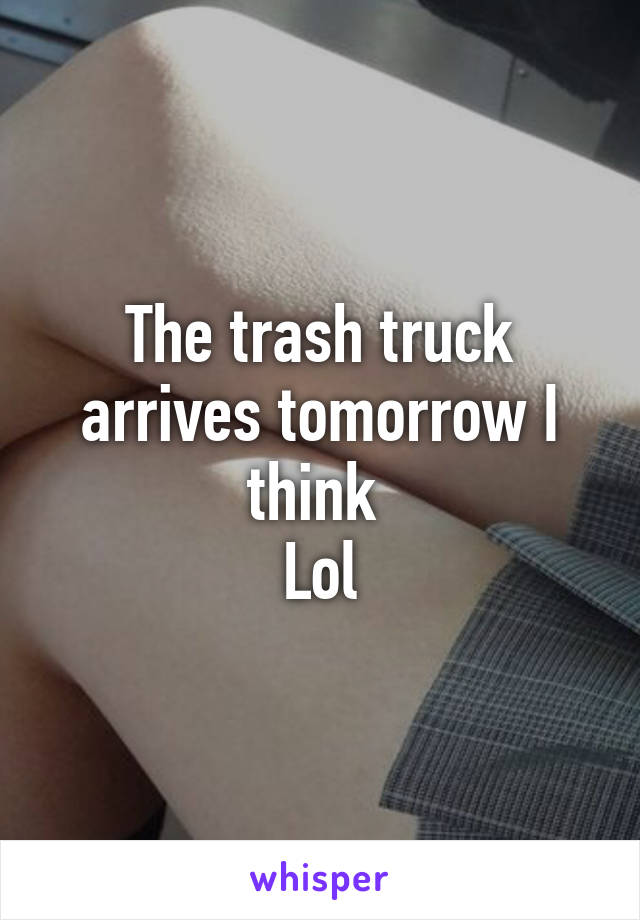 The trash truck arrives tomorrow I think 
Lol