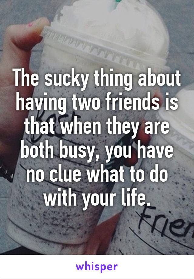 The sucky thing about having two friends is that when they are both busy, you have no clue what to do with your life.