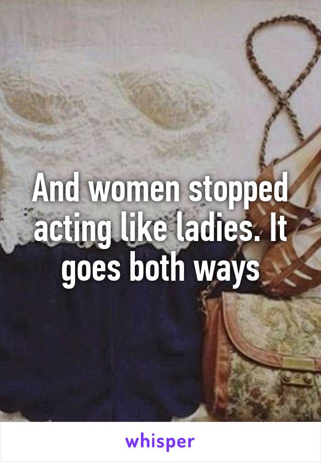 And women stopped acting like ladies. It goes both ways