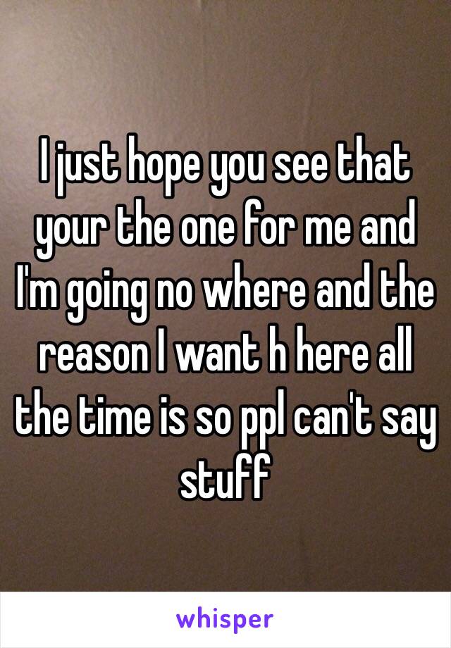 I just hope you see that your the one for me and I'm going no where and the reason I want h here all the time is so ppl can't say stuff 