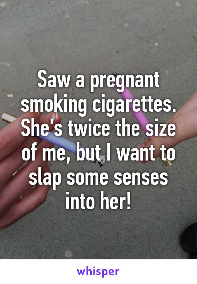 Saw a pregnant smoking cigarettes. She's twice the size of me, but I want to slap some senses into her!