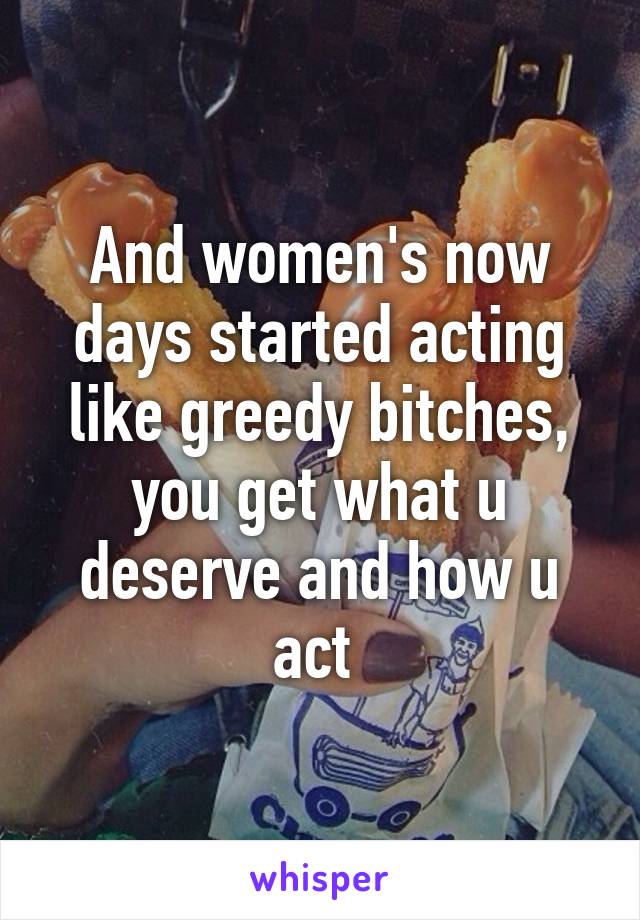 And women's now days started acting like greedy bitches, you get what u deserve and how u act 