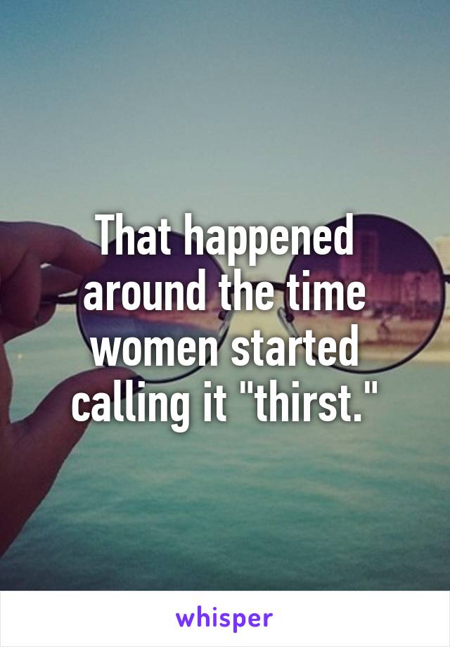 That happened around the time women started calling it "thirst."