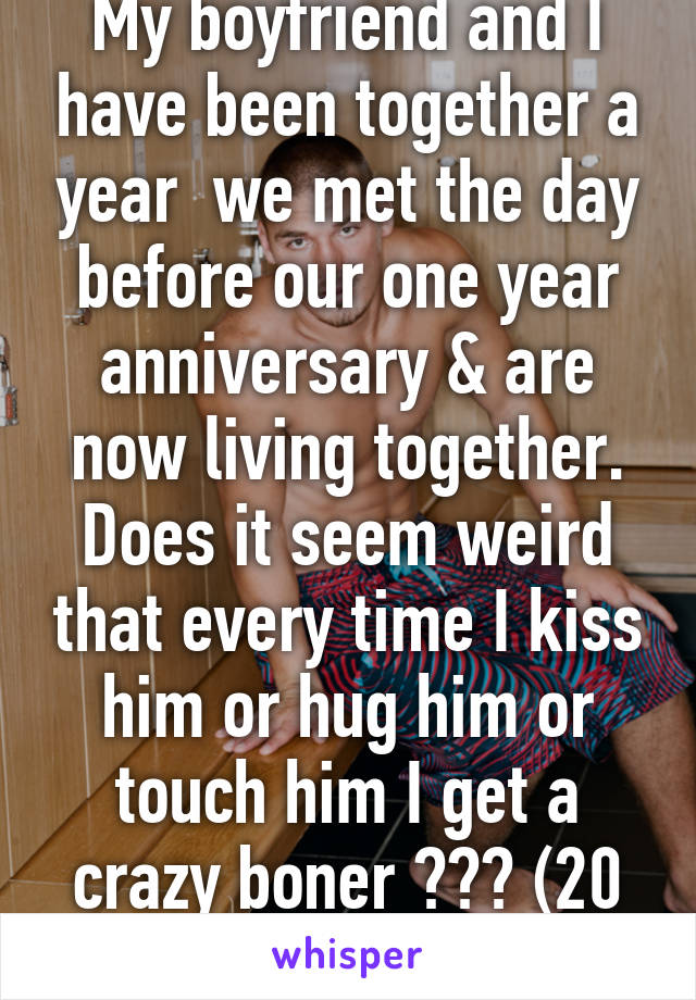 My boyfriend and I have been together a year  we met the day before our one year anniversary & are now living together. Does it seem weird that every time I kiss him or hug him or touch him I get a crazy boner ??? (20 m gay) 