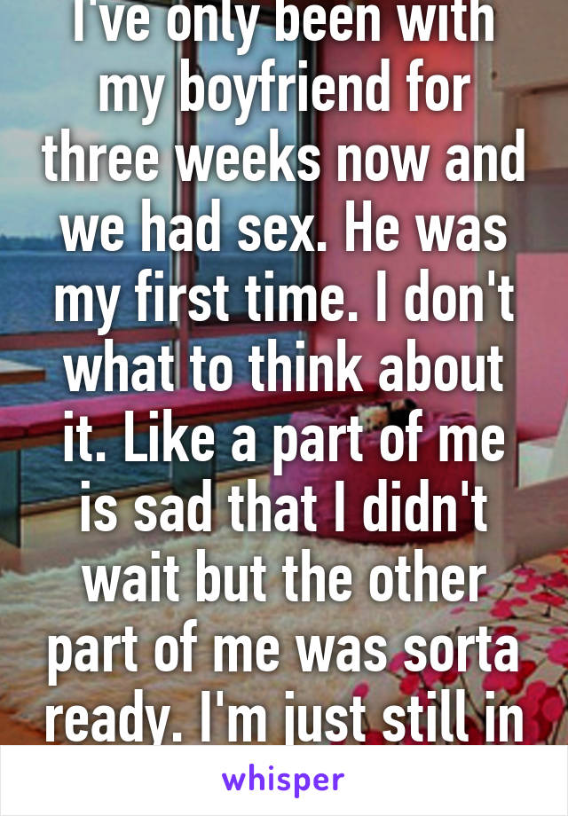 I've only been with my boyfriend for three weeks now and we had sex. He was my first time. I don't what to think about it. Like a part of me is sad that I didn't wait but the other part of me was sorta ready. I'm just still in shock. 