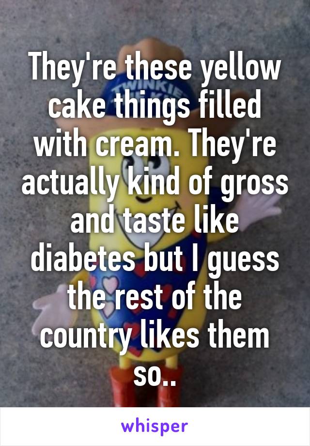 They're these yellow cake things filled with cream. They're actually kind of gross and taste like diabetes but I guess the rest of the country likes them so..