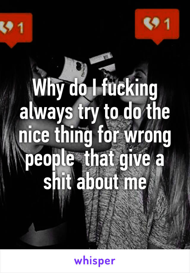 Why do I fucking always try to do the nice thing for wrong people  that give a shit about me