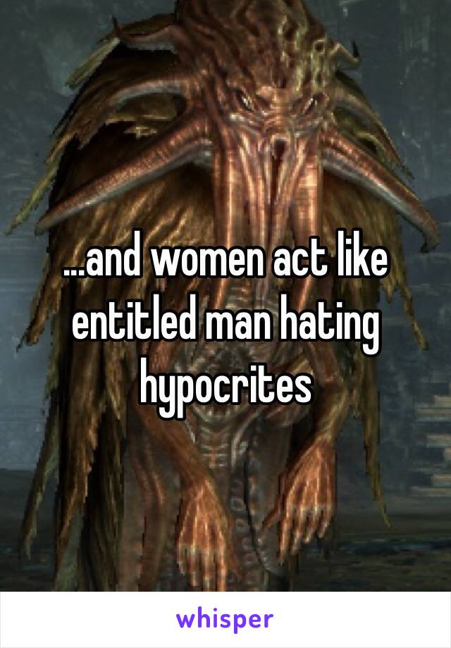 ...and women act like entitled man hating hypocrites