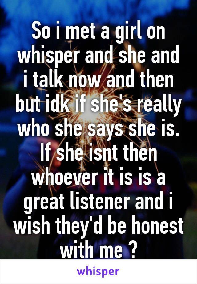 So i met a girl on whisper and she and i talk now and then but idk if she's really who she says she is. If she isnt then whoever it is is a great listener and i wish they'd be honest with me 😢