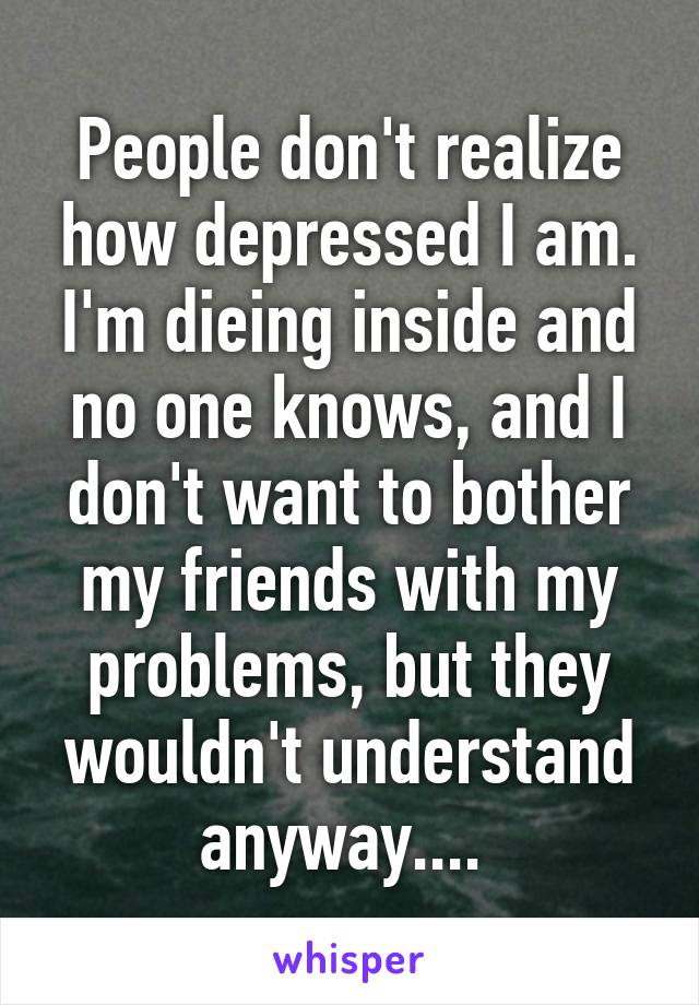 People don't realize how depressed I am. I'm dieing inside and no one knows, and I don't want to bother my friends with my problems, but they wouldn't understand anyway.... 