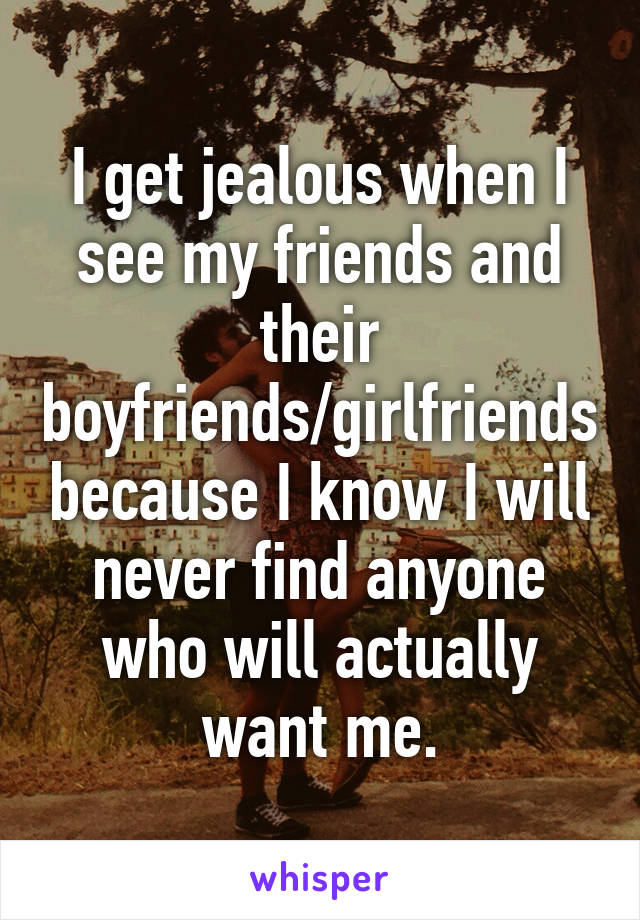 I get jealous when I see my friends and their boyfriends/girlfriends because I know I will never find anyone who will actually want me.